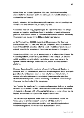 65
universities, but others expect that their own faculties will develop
materials for the Coursera platform, making them available at campuses
systemwide and beyond.
Faculty members will be able to customize existing courses, adding their
own lessons and refinements, the company said.
Coursera’s fees will vary, depending on the size of the class. For a large
course, universities would pay about $8 a student to use the Coursera
platform. In addition, for use of content developed at a different university,
Coursera would charge $30 to $60 per student per course.
At SUNY, which has 468,000 students at 64 campuses, the Coursera
partnership is tied to Chancellor Nancy L. Zimpher’s announcement this
year of Open SUNY, an online effort to enroll 100,000 new students and
make it possible for a quarter of them to earn a degree in three years.
Students could take courses at any campus, or at other universities on the
Coursera platform, toward a degree at their home campus. Dr. Zimpher
said it would be some time before a decision about how many of the
system’s online offerings, and which ones, would use the Coursera
platform.
Houston Davis, the chief academic officer of the University System of
Georgia, with 314,000 students, said that while the system would start with
just a handful of Coursera courses next fall, he hoped a full menu of
general education courses — the gateway classes usually taken in a
student’s first two years — would eventually be available online through
Coursera, for sharing by all the campuses.
“As I’ve told the faculty, we’re not outsourcing content delivery or casting
students to the winds,” he said. “But there are thousands and thousands
of students in Georgia with a high school diploma, or some college but no
degree, and we need to explore new ways to reach them.”
The partnerships represent a new direction for Coursera, and for the
“massive open online courses,” known as MOOCs, that have
galvanizedhigher education over the last year, as millions of students
worldwide registered for free classes that carried no credit.
Page 65 of 145
 
