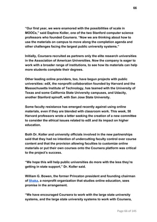 66
“Our first year, we were enamored with the possibilities of scale in
MOOCs,” said Daphne Koller, one of the two Stanford computer science
professors who founded Coursera. “Now we are thinking about how to
use the materials on campus to move along the completion agenda and
other challenges facing the largest public university systems.”
Initially, Coursera recruited as partners only the elite research universities
in the Association of American Universities. Now the company is eager to
work with a broader range of institutions, to see how its materials can help
more students complete their degrees.
Other leading online providers, too, have begun projects with public
universities: edX, the nonprofit collaboration founded by Harvard and the
Massachusetts Institute of Technology, has teamed with the University of
Texas and some California State University campuses, and Udacity,
another Stanford spinoff, with San Jose State University.
Some faculty resistance has emerged recently against using online
materials, even if they are blended with classroom work. This week, 58
Harvard professors wrote a letter seeking the creation of a new committee
to consider the ethical issues related to edX and its impact on higher
education.
Both Dr. Koller and university officials involved in the new partnerships
said that they had no intention of undercutting faculty control over course
content and that the provision allowing faculties to customize online
materials or put their own courses onto the Coursera platform was critical
to the project’s success.
“We hope this will help public universities do more with the less they’re
getting in state support,” Dr. Koller said.
William G. Bowen, the former Princeton president and founding chairman
of Ithaka, a nonprofit organization that studies online education, sees
promise in the arrangement.
“We have encouraged Coursera to work with the large state university
systems, and the large state university systems to work with Coursera,
Page 66 of 145
 