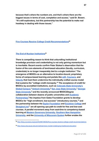 67
because that’s where the numbers are, and that’s where there are the
biggest issues in terms of cost, completion and access,” said Dr. Bowen.
“It’s still exploratory, but this partnership has the potential to make real
headway in dealing with those issues.”
Five Courses Receive College Credit Recommendations62
The End of Nuclear Institutions63
There is compelling reason to think that unbundling institutional
knowledge provision and credentialing is not only gaining momentum but
is inevitable. Recent events confirm Peter Stokes's observation that the
fusion of the core elements of land­based education (faculty, curriculum,
credentials) is no longer inseparably tied to a single institution.3
 The
emergence of MOOCs as an alternative to location­bound, proprietary
forms of campus­based learning and portals like edX, Coursera, and
Udacity that host them undermine the individually crafted course model
that sustains the "college credit monopoly."4
 The acceptance of credit for
MOOCs by accredited institutions, such as Colorado State University's
Global Campus,5
 Antioch University,6
 San Jose State University,7
 Georgia
State University,8
 and the recently announced MOOC2Degree
collaboration between dozens of public universities and Academic
Partnerships,9 
the impetus from Gates Foundation grants to develop
MOOCs for "high enrollment, low­success" introductory courses,10
 and
the partnership between the Saylor Foundation and Excelsior College and
StraigherLine11
 are all opening upa path to credit for free and low­cost
courses. A parallel movement away from seat­time to competency­based
learning at Western Governors University, Southern New Hampshire
University, and the University of Wisconsin System further erodes the
62
 http://blog.coursera.org/post/42486198362/five­courses­receive­college­credit­recommendations
63
 http://www.educause.edu/ero/article/mooc­model­challenging­traditional­education
Page 67 of 145
 