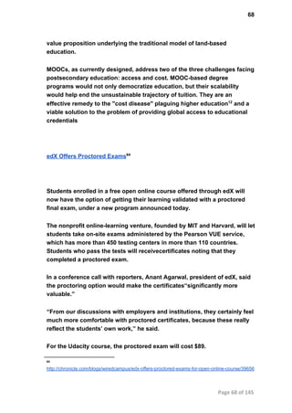 68
value proposition underlying the traditional model of land­based
education.
MOOCs, as currently designed, address two of the three challenges facing
postsecondary education: access and cost. MOOC­based degree
programs would not only democratize education, but their scalability
would help end the unsustainable trajectory of tuition. They are an
effective remedy to the "cost disease" plaguing higher education12
 and a
viable solution to the problem of providing global access to educational
credentials
edX Offers Proctored Exams64
Students enrolled in a free open online course offered through edX will
now have the option of getting their learning validated with a proctored
final exam, under a new program announced today.
The nonprofit online­learning venture, founded by MIT and Harvard, will let
students take on­site exams administered by the Pearson VUE service,
which has more than 450 testing centers in more than 110 countries.
Students who pass the tests will receivecertificates noting that they
completed a proctored exam.
In a conference call with reporters, Anant Agarwal, president of edX, said
the proctoring option would make the certificates“significantly more
valuable.”
“From our discussions with employers and institutions, they certainly feel
much more comfortable with proctored certificates, because these really
reflect the students’ own work,” he said.
For the Udacity course, the proctored exam will cost $89.
64
http://chronicle.com/blogs/wiredcampus/edx­offers­proctored­exams­for­open­online­course/39656
Page 68 of 145
 