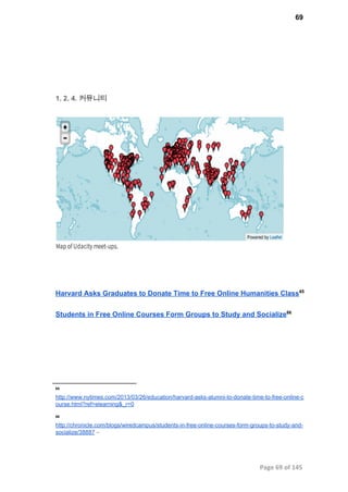 69
1. 2. 4. 커뮤니티
Harvard Asks Graduates to Donate Time to Free Online Humanities Class65
Students in Free Online Courses Form Groups to Study and Socialize66
65
http://www.nytimes.com/2013/03/26/education/harvard­asks­alumni­to­donate­time­to­free­online­c
ourse.html?ref=elearning&_r=0
66
http://chronicle.com/blogs/wiredcampus/students­in­free­online­courses­form­groups­to­study­and­
socialize/38887 –
Page 69 of 145
 