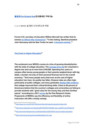 71
활용예/The Student Hub/강의중에만 구독가능
1. 2. 5. MOOC 을 통한 미국대학교육 혁명
Former U.S. secretary of education William Bennett has written that he
senses“an Athens­like renaissance”  in the making. Stanford president70
John Hennessy told the New Yorker he sees “a tsunami coming.”71
The Crisis in Higher Education72
The excitement over MOOCs comes at a time of growing dissatisfaction
with the state of college education. The average price tag for a bachelor’s
degree has shot up to more than $100,000. Spending four years on
campus often leaves young people or their parents weighed down with big
debts, a burden not only on their personal finances but on the overall
economy.  And many people worry that even as the cost of higher73
education has risen, its quality has fallen. Dropout rates are often high,
particularly at public colleges, and many graduates display little evidence
that college improved their critical­thinking skills. Close to 60 percent of
Americans believe that the country’s colleges and universities are failing to
provide students with “good value for the money they and their families
spend,” according to a 2011 survey by the Pew Research Center.
Proponents of MOOCs say the efficiency and flexibility of online
instruction will offer a timely remedy.
70
 http://www.cnn.com/2012/07/05/opinion/bennett­udacity­education/index.html
71
 http://www.newyorker.com/reporting/2012/04/30/120430fa_fact_auletta?currentPage=all
72
 http://www.technologyreview.com/featuredstory/429376/the­crisis­in­higher­education/
73
 http://nces.ed.gov/programs/coe/tables/table­cst­1.asp
Page 71 of 145
 