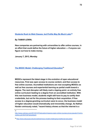 72
Students Rush to Web Classes, but Profits May Be Much Later74
By TAMAR LEWIN;
New companies are partnering with universities to offer online courses, in
an effort that could define the future of higher education — if anyone can
figure out how to make money.
January 7, 2013, Monday
The MOOC Model: Challenging Traditional Education75
MOOCs represent the latest stage in the evolution of open educational
resources. First was open access to course content, and then access to
free online courses. Accredited institutions are now accepting MOOCs as
well as free courses and experiential learning as partial credit toward a
degree. The next disruptor will likely mark a tipping point: an entirely free
online curriculum leading to a degree from an accredited institution. With
this new business model, students might still have to pay to certify their
credentials, but not for the process leading to their acquisition. If free
access to a degree­granting curriculum were to occur, the business model
of higher education would dramatically and irreversibly change. As Nathan
Harden ominously noted, "recent history shows us that the internet is a
74
http://www.nytimes.com/2013/01/07/education/massive­open­online­courses­prove­popular­if­not­lu
crative­yet.html?ref=tamarlewin
75
 http://www.educause.edu/ero/article/mooc­model­challenging­traditional­education
Page 72 of 145
 