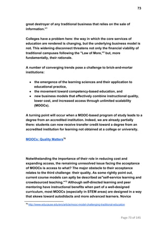 73
great destroyer of any traditional business that relies on the sale of
information."1
Colleges have a problem here: the way in which the core services of
education are rendered is changing, but the underlying business model is
not. This widening disconnect threatens not only the financial viability of
traditional campuses following the "Law of More,"2
 but, more
fundamentally, their rationale.
A number of converging trends pose a challenge to brick­and­mortar
institutions:
● the emergence of the learning sciences and their application to
educational practice,
● the movement toward competency­based education, and
● new business models that effectively combine instructional quality,
lower cost, and increased access through unlimited scalability
(MOOCs).
A turning point will occur when a MOOC­based program of study leads to a
degree from an accredited institution. Indeed, we are already partially
there: students can now receive transfer credit toward a degree from an
accredited institution for learning not obtained at a college or university.
MOOCs: Quality Matters76
Notwithstanding the importance of their role in reducing cost and
expanding access, the remaining unresolved issue facing the acceptance
of MOOCs is access to what? The major obstacle to their acceptance
relates to the third challenge: their quality. As some rightly point out,
current course models can aptly be described as"self­service learning and
crowdsourced teaching."13
 Although self­directed learning and peer
mentoring have instructional benefits when part of a well­designed
curriculum, most MOOCs (especially in STEM areas) are designed in a way
that skews toward autodidacts and more advanced learners. Novice
76
 http://www.educause.edu/ero/article/mooc­model­challenging­traditional­education
Page 73 of 145
 