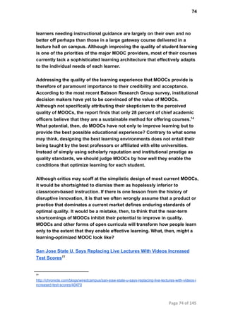 74
learners needing instructional guidance are largely on their own and no
better off perhaps than those in a large gateway course delivered in a
lecture hall on campus. Although improving the quality of student learning
is one of the priorities of the major MOOC providers, most of their courses
currently lack a sophisticated learning architecture that effectively adapts
to the individual needs of each learner.
Addressing the quality of the learning experience that MOOCs provide is
therefore of paramount importance to their credibility and acceptance.
According to the most recent Babson Research Group survey, institutional
decision makers have yet to be convinced of the value of MOOCs.
Although not specifically attributing their skepticism to the perceived
quality of MOOCs, the report finds that only 28 percent of chief academic
officers believe that they are a sustainable method for offering courses.14
What potential, then, do MOOCs have not only to improve learning but to
provide the best possible educational experience? Contrary to what some
may think, designing the best learning environments does not entail their
being taught by the best professors or affiliated with elite universities.
Instead of simply using scholarly reputation and institutional prestige as
quality standards, we should judge MOOCs by how well they enable the
conditions that optimize learning for each student.
Although critics may scoff at the simplistic design of most current MOOCs,
it would be shortsighted to dismiss them as hopelessly inferior to
classroom­based instruction. If there is one lesson from the history of
disruptive innovation, it is that we often wrongly assume that a product or
practice that dominates a current market defines enduring standards of
optimal quality. It would be a mistake, then, to think that the near­term
shortcomings of MOOCs inhibit their potential to improve in quality.
MOOCs and other forms of open curricula will transform how people learn
only to the extent that they enable effective learning. What, then, might a
learning­optimized MOOC look like?
San Jose State U. Says Replacing Live Lectures With Videos Increased
Test Scores77
77
http://chronicle.com/blogs/wiredcampus/san­jose­state­u­says­replacing­live­lectures­with­videos­i
ncreased­test­scores/40470
Page 74 of 145
 