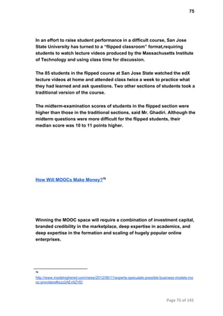 75
In an effort to raise student performance in a difficult course, San Jose
State University has turned to a “flipped classroom” format,requiring
students to watch lecture videos produced by the Massachusetts Institute
of Technology and using class time for discussion.
The 85 students in the flipped course at San Jose State watched the edX
lecture videos at home and attended class twice a week to practice what
they had learned and ask questions. Two other sections of students took a
traditional version of the course.
The midterm­examination scores of students in the flipped section were
higher than those in the traditional sections, said Mr. Ghadiri. Although the
midterm questions were more difficult for the flipped students, their
median score was 10 to 11 points higher.
How Will MOOCs Make Money?78
Winning the MOOC space will require a combination of investment capital,
branded credibility in the marketplace, deep expertise in academics, and
deep expertise in the formation and scaling of hugely popular online
enterprises.
78
http://www.insidehighered.com/news/2012/06/11/experts­speculate­possible­business­models­mo
oc­providers#ixzz2AEv9ZYEl
Page 75 of 145
 
