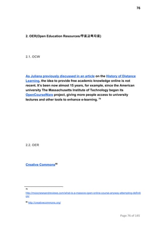 76
2. OER(Open Education Resources/무료교육자료)
2.1. OCW
As Juliana previously discussed in an article on the History of Distance
Learning, the idea to provide free academic knowledge online is not
recent. It’s been now almost 15 years, for example, since the American
university The Massachusetts Institute of Technology began its
OpenCourseWare project, giving more people access to university
lectures and other tools to enhance e­learning. 79
2.2. OER
Creative Commons80
79
http://moocnewsandreviews.com/what­is­a­massive­open­online­course­anyway­attempting­definiti
on/
80
 http://creativecommons.org/
Page 76 of 145
 