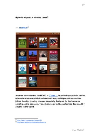 77
Hybrid & Flipped & Blended Class81
2.3. iTunes U82
Another antecedent to the MOOC is iTunes U, launched by Apple in 2007 to
offer education materials for download. Many colleges and universities
joined the site, creating courses especially designed for the format or
simply posting podcasts, video lectures or textbooks for free download by
anyone in the world.
81
 https://learn.canvas.net/courses/54
82
 http://www.apple.com/education/itunes­u/
Page 77 of 145
 