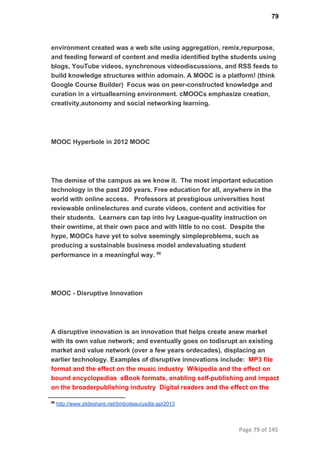 79
environment created was a web site using aggregation, remix,repurpose,
and feeding forward of content and media identiﬁed bythe students using
blogs, YouTube videos, synchronous videodiscussions, and RSS feeds to
build knowledge structures within adomain. A MOOC is a platform! (think
Google Course Builder)  Focus was on peer­constructed knowledge and
curation in a virtuallearning environment. cMOOCs emphasize creation,
creativity,autonomy and social networking learning.
MOOC Hyperbole in 2012 MOOC
The demise of the campus as we know it.  The most important education
technology in the past 200 years. Free education for all, anywhere in the
world with online access.   Professors at prestigious universities host
reviewable onlinelectures and curate videos, content and activities for
their students.  Learners can tap into Ivy League­quality instruction on
their owntime, at their own pace and with little to no cost.  Despite the
hype, MOOCs have yet to solve seemingly simpleproblems, such as
producing a sustainable business model andevaluating student
performance in a meaningful way. 86
MOOC ­ Disruptive Innovation
A disruptive innovation is an innovation that helps create anew market
with its own value network; and eventually goes on todisrupt an existing
market and value network (over a few years ordecades), displacing an
earlier technology. Examples of disruptive innovations include:  MP3 ﬁle
format and the effect on the music industry  Wikipedia and the effect on
bound encyclopedias  eBook formats, enabling self­publishing and impact
on the broaderpublishing industry  Digital readers and the effect on the
86
 http://www.slideshare.net/timboileau/usdla­apr2013
Page 79 of 145
 