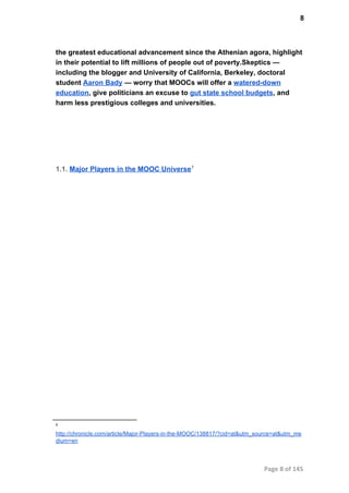 8
the greatest educational advancement since the Athenian agora, highlight
in their potential to lift millions of people out of poverty.Skeptics —
including the blogger and University of California, Berkeley, doctoral
student Aaron Bady — worry that MOOCs will offer a watered­down
education, give politicians an excuse to gut state school budgets, and
harm less prestigious colleges and universities.
1.1. Major Players in the MOOC Universe7
7
http://chronicle.com/article/Major­Players­in­the­MOOC/138817/?cid=at&utm_source=at&utm_me
dium=en
Page 8 of 145
 