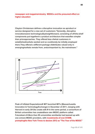 80
newspaper and magazineindustry  MOOCs and the presumed effect on
higher education
Clayton Christensen deﬁnes a disruptive innovation as aproduct or
service designed for a new set of customers."Generally, disruptive
innovationswere technologicallystraightforward, consisting of off­the­shelf
components put togetherin a product architecture that wasoften simpler
than priorapproaches. They offered less ofwhat customers in
establishedmarkets wanted and so couldrarely be initially employed
there.They offered a different package ofattributes valued only in
emergingmarkets remote from, andunimportant to, the mainstream."
Peak of Inflated Expectations✤ MIT launched MITx (Massachusetts
Innovation & TechnologyExchange) in December of 2011, merging with
Harvard in early 2012to create edX.✤ In the same period, a consortium of
British universities has createdthere own MOOC platform called
Futurelearn.✤ More than 90 universities worldwide had teamed up with
one ormore MOOC providers, with investments of over $100M,
promptingthe New York Times to declare 2012 as "The Year of the MOOC"
Page 80 of 145
 