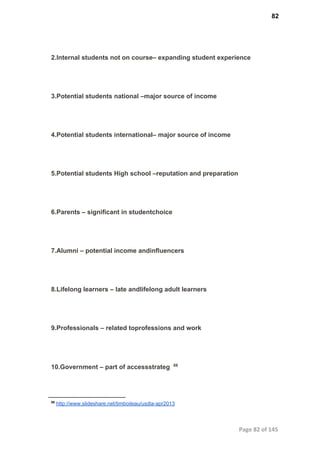 82
2.Internal students not on course– expanding student experience
3.Potential students national –major source of income
4.Potential students international– major source of income
5.Potential students High school –reputation and preparation
6.Parents – signiﬁcant in studentchoice
7.Alumni – potential income andinﬂuencers
8.Lifelong learners – late andlifelong adult learners
9.Professionals – related toprofessions and work
10.Government – part of accessstrateg  88
88
 http://www.slideshare.net/timboileau/usdla­apr2013
Page 82 of 145
 
