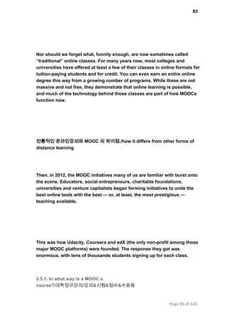 83
Nor should we forget what, funnily enough, are now sometimes called
“traditional” online classes. For many years now, most colleges and
universities have offered at least a few of their classes in online formats for
tuition­paying students and for credit. You can even earn an entire online
degree this way from a growing number of programs. While these are not
massive and not free, they demonstrate that online learning is possible,
and much of the technology behind those classes are part of how MOOCs
function now.
전통적인 온라인강의와 MOOC 의 차이점./how it differs from other forms of
distance learning
Then, in 2012, the MOOC initiatives many of us are familiar with burst onto
the scene. Educators, social entrepreneurs, charitable foundations,
universities and venture capitalists began forming initiatives to unite the
best online tools with the best — or, at least, the most prestigious —
teaching available.
This was how Udacity, Coursera and edX (the only non­profit among those
major MOOC platforms) were founded. The response they got was
enormous, with tens of thousands students signing up for each class.
2.5.1. In what way is a MOOC a
course?/대학정규강의/강의&시험&점수&수료증
Page 83 of 145
 