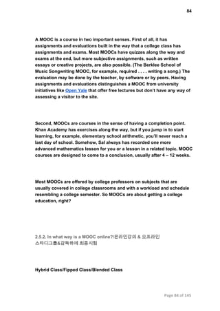 84
A MOOC is a course in two important senses. First of all, it has
assignments and evaluations built in the way that a college class has
assignments and exams. Most MOOCs have quizzes along the way and
exams at the end, but more subjective assignments, such as written
essays or creative projects, are also possible. (The Berklee School of
Music Songwriting MOOC, for example, required . . . . writing a song.) The
evaluation may be done by the teacher, by software or by peers. Having
assignments and evaluations distinguishes a MOOC from university
initiatives like Open Yale that offer free lectures but don’t have any way of
assessing a visitor to the site.
Second, MOOCs are courses in the sense of having a completion point.
Khan Academy has exercises along the way, but if you jump in to start
learning, for example, elementary school arithmetic, you’ll never reach a
last day of school. Somehow, Sal always has recorded one more
advanced mathematics lesson for you or a lesson in a related topic. MOOC
courses are designed to come to a conclusion, usually after 4 – 12 weeks.
Most MOOCs are offered by college professors on subjects that are
usually covered in college classrooms and with a workload and schedule
resembling a college semester. So MOOCs are about getting a college
education, right?
2.5.2. In what way is a MOOC online?/온라인강의 & 오프라인
스타디그룹&감독하에 최종시험
Hybrid Class/Fipped Class/Blended Class
Page 84 of 145
 