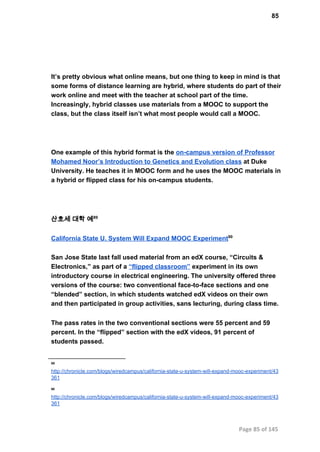 85
It’s pretty obvious what online means, but one thing to keep in mind is that
some forms of distance learning are hybrid, where students do part of their
work online and meet with the teacher at school part of the time.
Increasingly, hybrid classes use materials from a MOOC to support the
class, but the class itself isn’t what most people would call a MOOC.
One example of this hybrid format is the on­campus version of Professor
Mohamed Noor’s Introduction to Genetics and Evolution class at Duke
University. He teaches it in MOOC form and he uses the MOOC materials in
a hybrid or flipped class for his on­campus students.
산호세 대학 예89
California State U. System Will Expand MOOC Experiment90
San Jose State last fall used material from an edX course, “Circuits &
Electronics,” as part of a “flipped classroom” experiment in its own
introductory course in electrical engineering. The university offered three
versions of the course: two conventional face­to­face sections and one
“blended” section, in which students watched edX videos on their own
and then participated in group activities, sans lecturing, during class time.
The pass rates in the two conventional sections were 55 percent and 59
percent. In the “flipped” section with the edX videos, 91 percent of
students passed.
89
http://chronicle.com/blogs/wiredcampus/california­state­u­system­will­expand­mooc­experiment/43
361
90
http://chronicle.com/blogs/wiredcampus/california­state­u­system­will­expand­mooc­experiment/43
361
Page 85 of 145
 