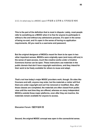 86
2.5.3. In what way is a MOOC open?/무료화 & 민주화 & 지적재산권 해제
This is the part of the definition that is most in dispute. Lately, most people
refer to something as a MOOC when it is free for anyone to participate in
without a fee and without any admissions process. It’s open in the sense
of being no­cost, and it’s open in the sense of having no application
requirements. All you need is a username and password.
But the original designers of MOOCs meant for them to be open in two
other important senses. MOOCs were originally open (and many still are) in
the sense of open­access, much like creative works under a Creative
Commons license can be open. These instructors use materials in the
public domain that don’t have copyright restrictions, and they intend for
their work to be freely available for others to reuse and adapt.
That’s not how today’s major MOOC providers work, though. On sites like
Coursera and edX, anyone may enter, but the materials a visitor will find
there are under copyright and can’t be removed or modified. Also, after
those classes are completed, the materials are often closed from public
view until the next time they are offered, whereas on many independent
MOOCs outside those major platforms, even after they are inactive, the
materials remain available for anyone to access.
Discusion Forum / 집단지성의 장
Second, the original MOOC concept was open in the connectivist sense.
Page 86 of 145
 