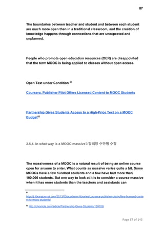 87
The boundaries between teacher and student and between each student
are much more open than in a traditional classroom, and the creation of
knowledge happens through connections that are unexpected and
unplanned.
People who promote open education resources (OER) are disappointed
that the term MOOC is being applied to classes without open access.
Open Text under Condition 91
Coursera, Publisher Pilot Offers Licensed Content to MOOC Students
Partnership Gives Students Access to a High­Price Text on a MOOC
Budget92
2.5.4. In what way is a MOOC massive?/강의당 수만명 수강
The massiveness of a MOOC is a natural result of being an online course
open for anyone to enter. What counts as massive varies quite a bit. Some
MOOCs have a few hundred students and a few have had more than
100,000 students. But one way to look at it is to consider a course massive
when it has more students than the teachers and assistants can
91
http://lj.libraryjournal.com/2013/05/academic­libraries/coursera­publisher­pilot­offers­licensed­conte
nt­to­mooc­students/
92
 http://chronicle.com/article/Partnership­Gives­Students/139109/
Page 87 of 145
 