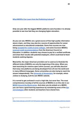 89
What MOOCs Can Learn from the Publishing Industry97
Only one year after the biggest MOOC platforms were founded, it is already
possible to see how fast they are changing higher education.
As you can see, MOOCs are a great source of free high quality information
about a topic, and they may also be a source of opportunities for career
advancement or educational credentials. Some free courses are now
being accepted for credit at some colleges, and some Coursera MOOCs
received credit recommendations from the American Council on
Education. In addition, students may choose to pay for a verified certificate
and share their results with potential employers, which could lead to fewer
students seeking degrees.
Meanwhile, the major American providers we’ve used as to illustrate the
different kinds of MOOCs are only the beginning of the story. When you
start searching for massive open online courses, you will also discover
that many new platforms are being developed from all over the world and
in many different languages. Some universities are also trying to reach the
stream independently. The University of Amsterdam, for example, where
Juliana is studying, built its own MOOC website.
It is normal to get confused in such a high tide, but never fear. The most
comprehensive roundup of all the sources of MOOCs is on this site in our
MOOC Around the World series. And when you do embark on a MOOC,
you can have a good learning experience by considering some of the tips
and strategies other students and teachers have shared here.
97
https://www.edsurge.com/n/2013­07­08­opinion­what­moocs­can­learn­from­the­publishing­industry
Page 89 of 145
 