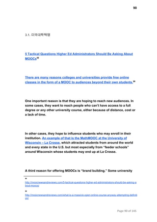 90
3.1. 미국대학혁명
5 Tactical Questions Higher Ed Administrators Should Be Asking About
MOOCs98
There are many reasons colleges and universities provide free online
classes in the form of a MOOC to audiences beyond their own students.99
One important reason is that they are hoping to reach new audiences. In
some cases, they want to reach people who can’t have access to a full
degree or any other university course, either because of distance, cost or
a lack of time.
In other cases, they hope to influence students who may enroll in their
institution. An example of that is the MathMOOC at the University of
Wisconsin – La Crosse, which attracted students from around the world
and every state in the U.S. but most especially from “feeder schools”
around Wisconsin whose students may end up at La Crosse.
A third reason for offering MOOCs is “brand building.” Some university
98
http://moocnewsandreviews.com/5­tactical­questions­higher­ed­administrators­should­be­asking­a
bout­moocs/
99
http://moocnewsandreviews.com/what­is­a­massive­open­online­course­anyway­attempting­definiti
on/
Page 90 of 145
 