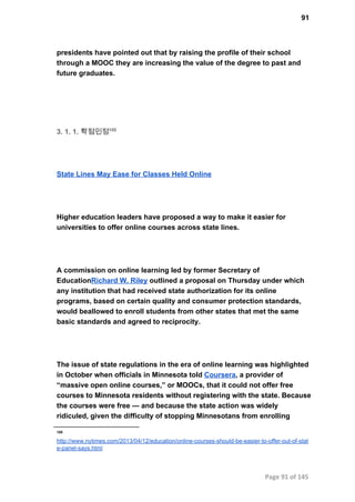 91
presidents have pointed out that by raising the profile of their school
through a MOOC they are increasing the value of the degree to past and
future graduates.
3. 1. 1. 학점인정100
State Lines May Ease for Classes Held Online
Higher education leaders have proposed a way to make it easier for
universities to offer online courses across state lines.
A commission on online learning led by former Secretary of
EducationRichard W. Riley outlined a proposal on Thursday under which
any institution that had received state authorization for its online
programs, based on certain quality and consumer protection standards,
would beallowed to enroll students from other states that met the same
basic standards and agreed to reciprocity.
The issue of state regulations in the era of online learning was highlighted
in October when officials in Minnesota told Coursera, a provider of
“massive open online courses,” or MOOCs, that it could not offer free
courses to Minnesota residents without registering with the state. Because
the courses were free — and because the state action was widely
ridiculed, given the difficulty of stopping Minnesotans from enrolling
100
http://www.nytimes.com/2013/04/12/education/online­courses­should­be­easier­to­offer­out­of­stat
e­panel­says.html
Page 91 of 145
 
