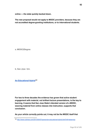 92
online — the state quickly backed down.
The new proposal would not apply to MOOC providers, because they are
not accredited degree­granting institutions, or to international students.
a. MOOC2Degree
b. San Jose  Uni.
An Educational Hybrid101
For two to three decades the evidence has grown that active student
engagement with material, not brilliant lecture presentations, is the key to
learning. It seems that San Jose State’s blended version of a MOOC,
weaving material from online classes into instruction, supports that
conclusion.
As your article correctly points out, it may not be the MOOC itself that
101
 http://www.nytimes.com/2013/05/07/opinion/an­educational­hybrid.html?ref=elearning
Page 92 of 145
 