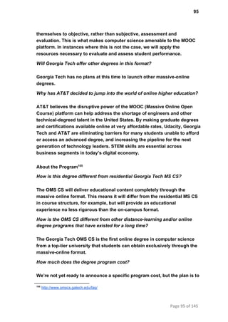 95
themselves to objective, rather than subjective, assessment and
evaluation. This is what makes computer science amenable to the MOOC
platform. In instances where this is not the case, we will apply the
resources necessary to evaluate and assess student performance.
Will Georgia Tech offer other degrees in this format?
Georgia Tech has no plans at this time to launch other massive­online
degrees.
Why has AT&T decided to jump into the world of online higher education?
AT&T believes the disruptive power of the MOOC (Massive Online Open
Course) platform can help address the shortage of engineers and other
technical­degreed talent in the United States. By making graduate degrees
and certifications available online at very affordable rates, Udacity, Georgia
Tech and AT&T are eliminating barriers for many students unable to afford
or access an advanced degree, and increasing the pipeline for the next
generation of technology leaders. STEM skills are essential across
business segments in today’s digital economy.
About the Program105
How is this degree different from residential Georgia Tech MS CS?
The OMS CS will deliver educational content completely through the
massive online format. This means it will differ from the residential MS CS
in course structure, for example, but will provide an educational
experience no less rigorous than the on­campus format.
How is the OMS CS different from other distance­learning and/or online
degree programs that have existed for a long time?
The Georgia Tech OMS CS is the first online degree in computer science
from a top­tier university that students can obtain exclusively through the
massive­online format.
How much does the degree program cost?
We’re not yet ready to announce a specific program cost, but the plan is to
105
 http://www.omscs.gatech.edu/faq/
Page 95 of 145
 