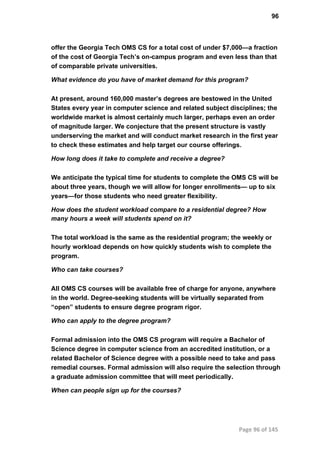 96
offer the Georgia Tech OMS CS for a total cost of under $7,000—a fraction
of the cost of Georgia Tech’s on­campus program and even less than that
of comparable private universities.
What evidence do you have of market demand for this program?
At present, around 160,000 master’s degrees are bestowed in the United
States every year in computer science and related subject disciplines; the
worldwide market is almost certainly much larger, perhaps even an order
of magnitude larger. We conjecture that the present structure is vastly
underserving the market and will conduct market research in the first year
to check these estimates and help target our course offerings.
How long does it take to complete and receive a degree?
We anticipate the typical time for students to complete the OMS CS will be
about three years, though we will allow for longer enrollments— up to six
years—for those students who need greater flexibility.
How does the student workload compare to a residential degree? How
many hours a week will students spend on it?
The total workload is the same as the residential program; the weekly or
hourly workload depends on how quickly students wish to complete the
program.
Who can take courses?
All OMS CS courses will be available free of charge for anyone, anywhere
in the world. Degree­seeking students will be virtually separated from
“open” students to ensure degree program rigor.
Who can apply to the degree program?
Formal admission into the OMS CS program will require a Bachelor of
Science degree in computer science from an accredited institution, or a
related Bachelor of Science degree with a possible need to take and pass
remedial courses. Formal admission will also require the selection through
a graduate admission committee that will meet periodically.
When can people sign up for the courses?
Page 96 of 145
 