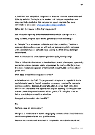 97
All courses will be open to the public as soon as they are available on the
Udacity website. Timing is to be worked out, but course previews are
expected to be available this summer for select courses. For more
information, please see www.Udacity.com/GeorgiaTech
When can they apply to the degree program?
We anticipate opening enrollment for matriculation during Fall 2014.
Why isn’t the program open to the general public immediately?
At Georgia Tech, we are not only educators but scientists. To ensure
program rigor and success, we will test our programmatic hypotheses
with a smaller student cohort before scaling the OMS CS up to larger
enrollments.
How many students ultimately do you anticipate participating?
This is difficult to determine, but we feel the current offerings of top­quality
computer science degrees vastly underserve the market. Our long­term
business models suggest an enrollment of about 10,000 students at any
given time.
How does the admissions process work?
Admissions into the OMS CS program will take place on a periodic basis,
and students have to furnish materials commonly required for graduate
admissions (prior degrees, transcripts, etc.). Georgia Tech will admit
successful applicants with special/non­degree­seeking standing and ask
them to pass designated courses with a grade of B or higher prior  to
being granted degree­seeking standing.
Do applicants need to take the GRE?
No.
Is there a cap on admissions?
Our goal at full scale is to admit all applying students who satisfy the basic
admissions prerequisites and qualifications.
What is the curriculum? How does it compare to the curriculum for the
Page 97 of 145
 