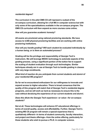 98
residential degree?
The curriculum in the pilot OMS CS will represent a subset of the
on­campus curriculum, allowing for a full MS in computer science but with
only some of the specializations available in the on­campus program. The
OMS CS curriculum will then expand as more courses come online.
How will you guarantee academic honesty?
All exams are proctored using national proctoring standards. We have
access to 4,500 physical proctoring facilities and are working with online
proctoring institutions.
How will you handle grading? Will each student be evaluated individually by
a human being, or is there an automated process?
Grading will be the privilege and responsibility of Georgia Tech’s
instructors. We will leverage MOOC technology to automate aspects of the
grading process, using a significant portion of the tuition fee to support
the scaling of student evaluation through such technologies. Similar
techniques already are in use at Georgia Tech to handle grading in classes
with very large enrollments.
What kind of reaction do you anticipate from current students and alumni of
your residential MS program?
So far we’ve encountered enthusiasm for our willingness to innovate and
expand access to higher education. There is broad consensus that the
quality of this program will match that of Georgia Tech’s residential degree
programs, and we will work as hard as necessary to ensure this is the
case without devaluing the experience of our current students and alumni.
Does this dilute the Georgia Tech experience—or value—for on­campus
students?
Not at all. These technologies will enhance GT educational offerings in
terms of overall quality, access and affordability. Further, Georgia Tech’s
existing MS CS program will remain a special experience that is
qualitatively different—in terms of student community, faculty interaction,
and project and thesis offerings—from the online offering, particularly for
those students who wish to pursue a Ph.D. in computer science.
Page 98 of 145
 