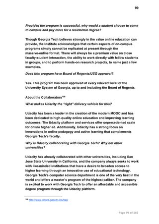 99
Provided the program is successful, why would a student choose to come
to campus and pay more for a residential degree?
Though Georgia Tech believes strongly in the value online education can
provide, the Institute acknowledges that certain aspects of on­campus
programs simply cannot be replicated at present through the
massive­online format. There will always be a premium value on close
faculty­student interaction, the ability to work directly with fellow students
in groups, and to perform hands­on research projects, to name just a few
examples.
Does this program have Board of Regents/USG approval?
Yes. This program has been approved at every relevant level of the
University System of Georgia, up to and including the Board of Regents.
About the Collaborators106
What makes Udacity the “right” delivery vehicle for this?
Udacity has been a leader in the creation of the modern MOOC and has
been dedicated to high­quality online education and improving learning
outcomes. The Udacity platform and services offer unprecedented scale
for online higher ed. Additionally, Udacity has a strong focus on
innovations in online pedagogy and active learning that complements
Georgia Tech’s faculty.
Why is Udacity collaborating with Georgia Tech? Why not other
universities?
Udacity has already collaborated with other universities, including San
Jose State University in California, and the company always seeks to work
with like­minded institutions that have a desire to broaden access to
higher learning through an innovative use of educational technology.
Georgia Tech’s computer science department is one of the very best in the
world and offers a master’s program of the highest caliber. The company
is excited to work with Georgia Tech to offer an affordable and accessible
degree program through the Udacity platform.
106
 http://www.omscs.gatech.edu/faq/
Page 99 of 145
 