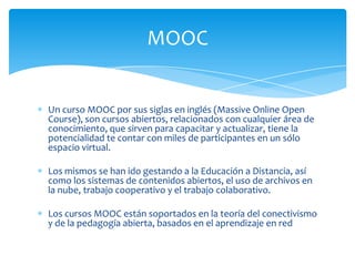MOOC

Un curso MOOC por sus siglas en inglés (Massive Online Open
Course), son cursos abiertos, relacionados con cualquier área de
conocimiento, que sirven para capacitar y actualizar, tiene la
potencialidad te contar con miles de participantes en un sólo
espacio virtual.
Los mismos se han ido gestando a la Educación a Distancia, así
como los sistemas de contenidos abiertos, el uso de archivos en
la nube, trabajo cooperativo y el trabajo colaborativo.
Los cursos MOOC están soportados en la teoría del conectivismo
y de la pedagogía abierta, basados en el aprendizaje en red

 