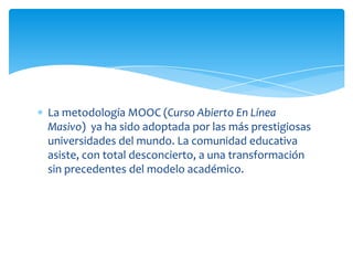 La metodología MOOC (Curso Abierto En Línea
Masivo) ya ha sido adoptada por las más prestigiosas
universidades del mundo. La comunidad educativa
asiste, con total desconcierto, a una transformación
sin precedentes del modelo académico.

 