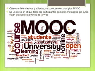 


Cursos online masivos y abiertos, se conocen con las siglas MOOC
Es un curso en el que tanto los participantes como los materiales del curso
están distribuidos a través de la Web

 