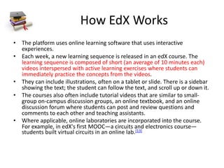 How EdX Works
• The platform uses online learning software that uses interactive
experiences.
• Each week, a new learning sequence is released in an edX course. The
learning sequence is composed of short (an average of 10 minutes each)
videos interspersed with active learning exercises where students can
immediately practice the concepts from the videos.
• They can include illustrations, often on a tablet or slide. There is a sidebar
showing the text; the student can follow the text, and scroll up or down it.
• The courses also often include tutorial videos that are similar to small-
group on-campus discussion groups, an online textbook, and an online
discussion forum where students can post and review questions and
comments to each other and teaching assistants.
• Where applicable, online laboratories are incorporated into the course.
For example, in edX's first MOOC—a circuits and electronics course—
students built virtual circuits in an online lab.[13]
 
