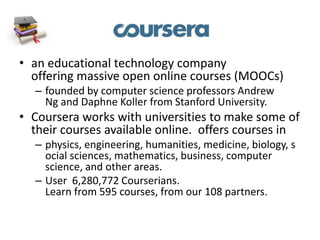 • an educational technology company
offering massive open online courses (MOOCs)
– founded by computer science professors Andrew
Ng and Daphne Koller from Stanford University.
• Coursera works with universities to make some of
their courses available online. offers courses in
– physics, engineering, humanities, medicine, biology, s
ocial sciences, mathematics, business, computer
science, and other areas.
– User 6,280,772 Courserians.
Learn from 595 courses, from our 108 partners.
 