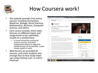 How Coursera work!
• The website provides free online
courses including Humanities,
Medicine, Biology, Social Sciences,
Mathematics, Business, Computer
Science, and others.
• Each course includes short video
lectures on different topics and
assignments to be submitted,
usually on a weekly basis.
– In most humanities and social
science courses, and other
assignments where an objective
standard may not be possible, a peer
review system is used.
• Web forums are provided for
courses, and some students also
arrange face to face study meet-
ups using meetup.com, or online
meetups.
 