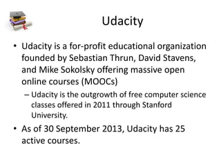 Udacity
• Udacity is a for-profit educational organization
founded by Sebastian Thrun, David Stavens,
and Mike Sokolsky offering massive open
online courses (MOOCs)
– Udacity is the outgrowth of free computer science
classes offered in 2011 through Stanford
University.
• As of 30 September 2013, Udacity has 25
active courses.
 
