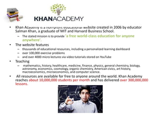 • Khan Academy is a non-profit educational website created in 2006 by educator
Salman Khan, a graduate of MIT and Harvard Business School.
– The stated mission is to provide 'a free world-class education for anyone
anywhere'.
• The website features
– thousands of educational resources, including a personalized learning dashboard
– over 100,000 exercise problems
– and over 4000 micro lectures via video tutorials stored on YouTube
• Teaching
– mathematics, history, healthcare, medicine, finance, physics, general chemistry, biology,
astronomy, economics, cosmology, organic chemistry, American civics, art history,
macroeconomics, microeconomics, and computer science.
• All resources are available for free to anyone around the world. Khan Academy
reaches about 10,000,000 students per month and has delivered over 300,000,000
lessons.
 
