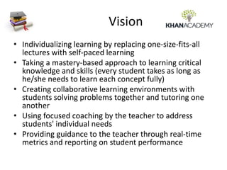 Vision
• Individualizing learning by replacing one-size-fits-all
lectures with self-paced learning
• Taking a mastery-based approach to learning critical
knowledge and skills (every student takes as long as
he/she needs to learn each concept fully)
• Creating collaborative learning environments with
students solving problems together and tutoring one
another
• Using focused coaching by the teacher to address
students' individual needs
• Providing guidance to the teacher through real-time
metrics and reporting on student performance
 