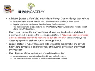 • All videos (hosted via YouTube) are available through Khan Academy's own website
– progress tracking, practice exercises, and a variety of tools for teachers in public schools.
– Logging into the site can be done via a Google or a Facebook account
– The material can also be accessed with the Khan Academy Modern UI application available free of
charge from Windows Store.
• Khan chose to avoid the standard format of a person standing by a whiteboard,
deciding instead to present the learning concepts as if "popping out of a darkened
universe and into one's mind with a voice out of nowhere" imitate when you're
watching a guy do a problem [while] thinking out loud.
• current content is mainly concerned with pre-college mathematics and physics,
Khan's long-term goal is to provide "tens of thousands of videos in pretty much
every subject”
• Khan Academy also provides a web-based exercise system
– generates problems for students based on skill level and performance.
– The exercise software is available as open source under the MIT license.
 