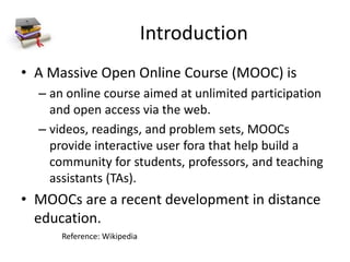 Introduction
• A Massive Open Online Course (MOOC) is
– an online course aimed at unlimited participation
and open access via the web.
– videos, readings, and problem sets, MOOCs
provide interactive user fora that help build a
community for students, professors, and teaching
assistants (TAs).
• MOOCs are a recent development in distance
education.
Reference: Wikipedia
 