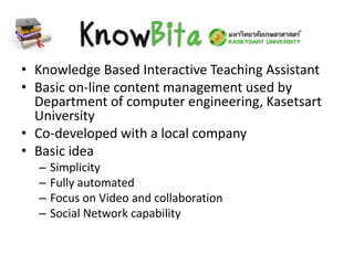 • Knowledge Based Interactive Teaching Assistant
• Basic on-line content management used by
Department of computer engineering, Kasetsart
University
• Co-developed with a local company
• Basic idea
– Simplicity
– Fully automated
– Focus on Video and collaboration
– Social Network capability
 