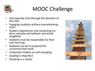 MOOC Challenge
• Few typically stick through the duration of
the class
• Engaging students without overwhelming
them
• Student experiences and socializing are
done virtually and without real-world
tangibility
• Students must be responsible for their
own learning
• Students can be ill-prepared for
university-level work
• Credential models are still emerging
• Grading is imperfect
• Cheating is a reality
 
