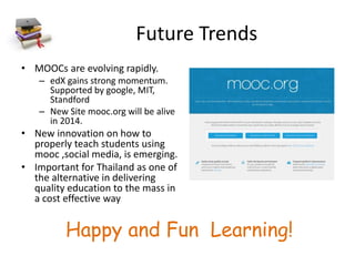 Future Trends
• MOOCs are evolving rapidly.
– edX gains strong momentum.
Supported by google, MIT,
Standford
– New Site mooc.org will be alive
in 2014.
• New innovation on how to
properly teach students using
mooc ,social media, is emerging.
• Important for Thailand as one of
the alternative in delivering
quality education to the mass in
a cost effective way
Happy and Fun Learning!
 
