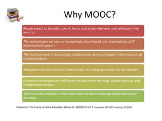 Why MOOC?
People expect to be able to work, learn, and study whenever and wherever they
want to.
The technologies we use are increasingly cloud-based and expectations of IT
decentralized support.
The world of work is increasingly collaborative, driving changes in the structure of
student projects .
Abundance of resources and relationships are easily accessible via the Internet.
Education paradigms are shifting to include online learning, hybrid learning, and
collaborative models.
There is a new emphasis in the classroom on more challenge-based and active
learning.
Reference: The Future of online Education Where do MOOCs fit in? P. Hawranik, WC DGS meeting, 01/2013
 
