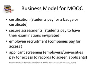 Business Model for MOOC
• certification (students pay for a badge or
certificate)
• secure assessments (students pay to have
their examinations invigilated)
• employee recruitment (companies pay for
access )
• applicant screening (employers/universities
pay for access to records to screen applicants)
Reference: The Future of online Education Where do MOOCs fit in? P. Hawranik, WC DGS meeting, 01/2013
 