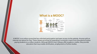 What is a MOOC?

A MOOC is an online course that has unlimited participation and open access via the website. Anyone with an
internet can attend for free. These classes are aimed at expanding a university’s reach from thousand of tuition
paying students to a million students. Although MOOCs don’t always offer academic credits, they provide
education that may enable certification, employment or further studies.

 