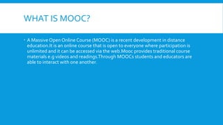 WHAT IS MOOC?
 A Massive Open Online Course (MOOC) is a recent development in distance
education.It is an online course that is open to everyone where participation is
unlimited and it can be accessed via the web.Mooc provides traditional course
materials e.g videos and readings.Through MOOCs students and educators are
able to interact with one another.

 