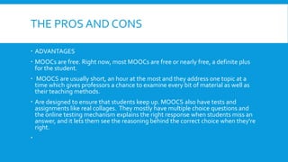 THE PROS AND CONS
 ADVANTAGES
 MOOCs are free. Right now, most MOOCs are free or nearly free, a definite plus
for the student.
 MOOCS are usually short, an hour at the most and they address one topic at a
time which gives professors a chance to examine every bit of material as well as
their teaching methods.
 Are designed to ensure that students keep up. MOOCS also have tests and
assignments like real collages. They mostly have multiple choice questions and
the online testing mechanism explains the right response when students miss an
answer, and it lets them see the reasoning behind the correct choice when they're
right.


 