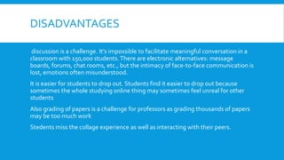 DISADVANTAGES
discussion is a challenge. It’s impossible to facilitate meaningful conversation in a
classroom with 150,000 students. There are electronic alternatives: message
boards, forums, chat rooms, etc., but the intimacy of face-to-face communication is
lost, emotions often misunderstood.
It is easier for students to drop out. Students find it easier to drop out because
sometimes the whole studying online thing may sometimes feel unreal for other
students
Also grading of papers is a challenge for professors as grading thousands of papers
may be too much work
Stedents miss the collage experience as well as interacting with their peers.

 